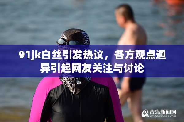 91jk白丝引发热议，各方观点迥异引起网友关注与讨论