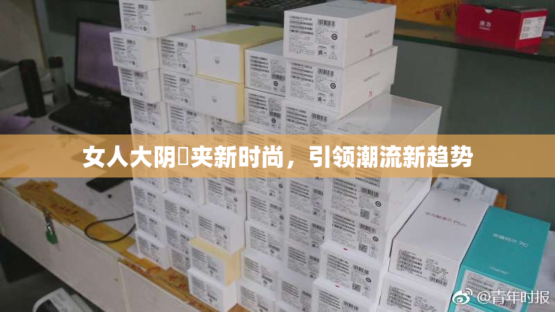 女人大阴脣夹新时尚，引领潮流新趋势