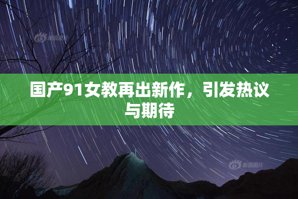 国产91女教再出新作，引发热议与期待