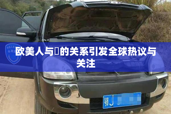 欧美人与嘼的关系引发全球热议与关注