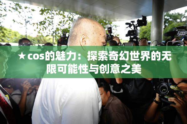 ★cos的魅力：探索奇幻世界的无限可能性与创意之美