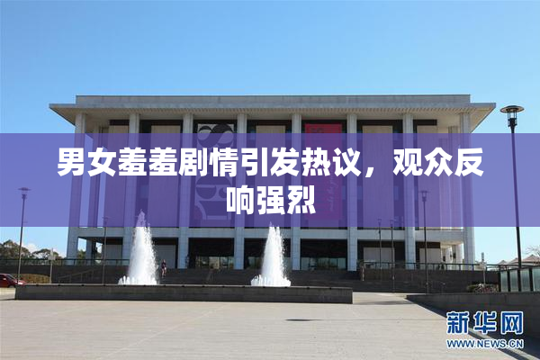 男女羞羞剧情引发热议，观众反响强烈