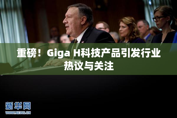 重磅！Giga H科技产品引发行业热议与关注