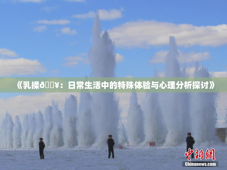 《乳揉🔥：日常生活中的特殊体验与心理分析探讨》