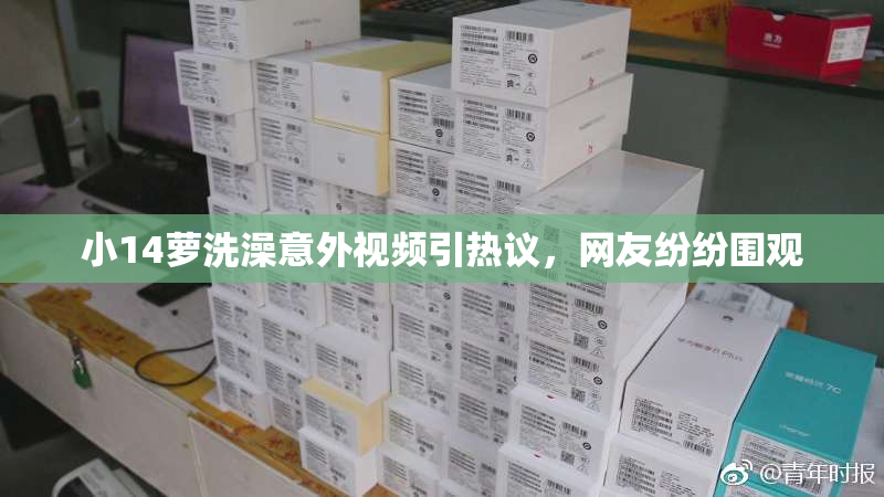 小14萝洗澡意外视频引热议，网友纷纷围观