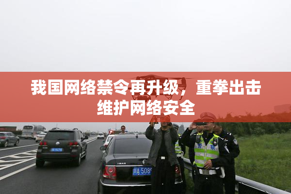 我国网络禁令再升级，重拳出击维护网络安全