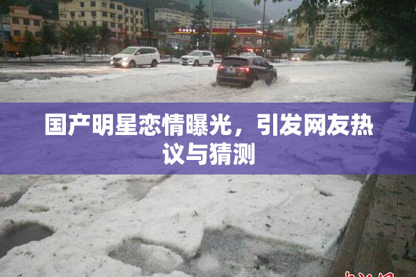 国产明星恋情曝光，引发网友热议与猜测