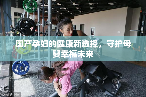 国产孕妇的健康新选择，守护母婴幸福未来