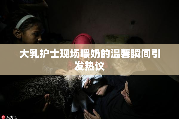 大乳护士现场喂奶的温馨瞬间引发热议