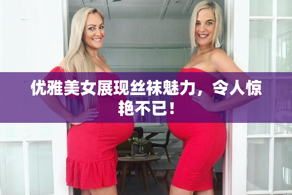 优雅美女展现丝袜魅力，令人惊艳不已！