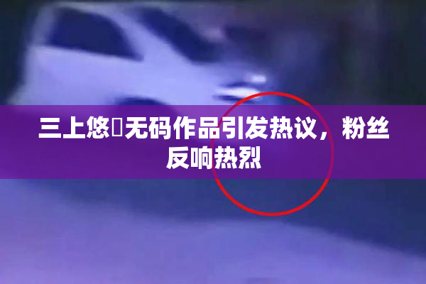 三上悠亜无码作品引发热议，粉丝反响热烈