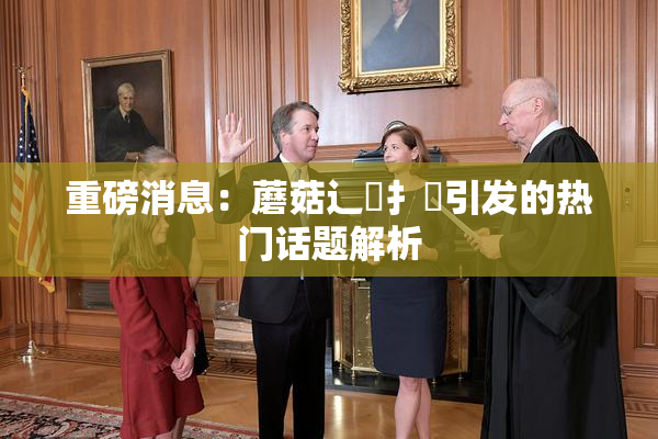 重磅消息：蘑菇辶喿扌畐引发的热门话题解析