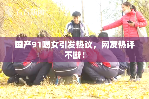 国产91喝女引发热议，网友热评不断！