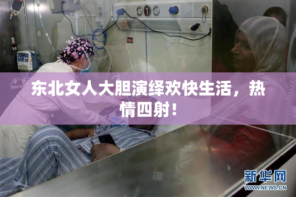 东北女人大胆演绎欢快生活，热情四射！