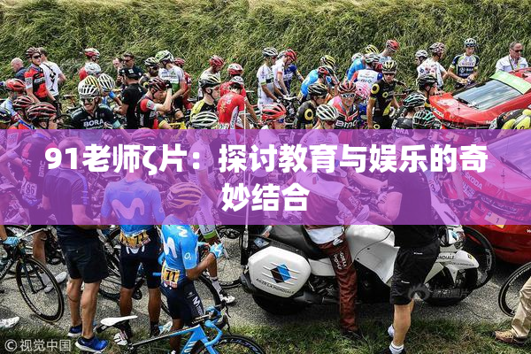 91老师ζ片：探讨教育与娱乐的奇妙结合