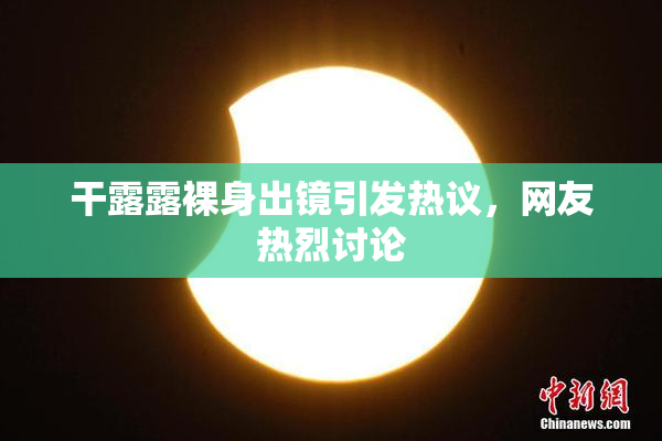 干露露裸身出镜引发热议，网友热烈讨论