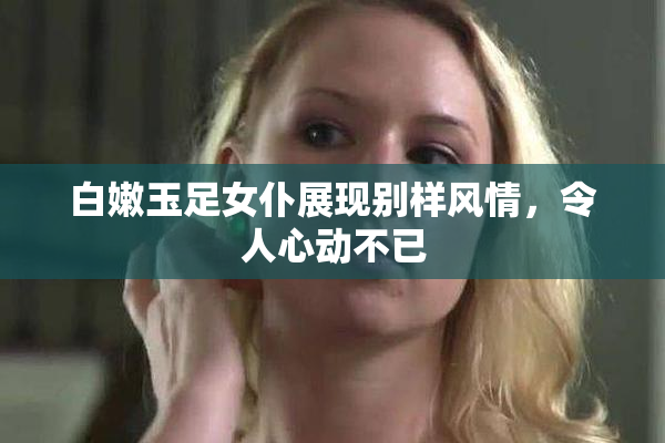 白嫩玉足女仆展现别样风情，令人心动不已
