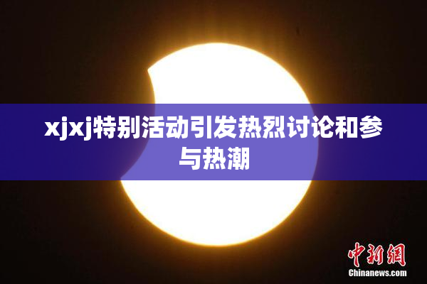 xjxj特别活动引发热烈讨论和参与热潮