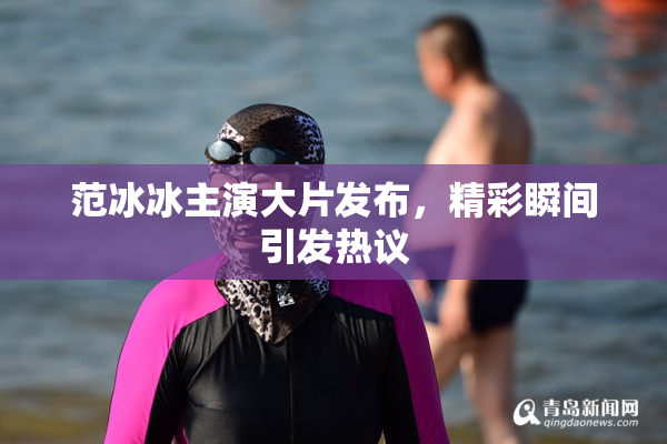 范冰冰主演大片发布，精彩瞬间引发热议