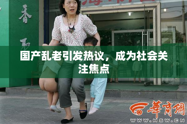 国产乱老引发热议，成为社会关注焦点