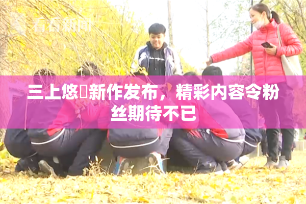 三上悠亜新作发布，精彩内容令粉丝期待不已