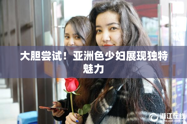 大胆尝试！亚洲色少妇展现独特魅力