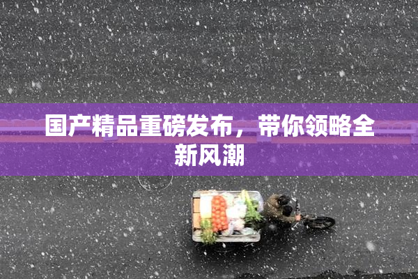国产精品重磅发布，带你领略全新风潮