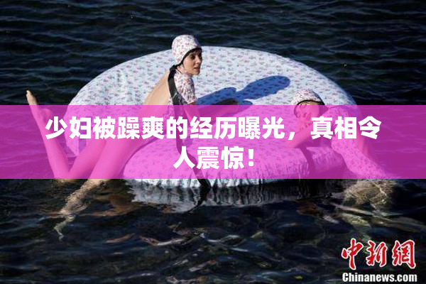 少妇被躁爽的经历曝光，真相令人震惊！