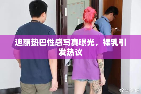 迪丽热巴性感写真曝光，裸乳引发热议