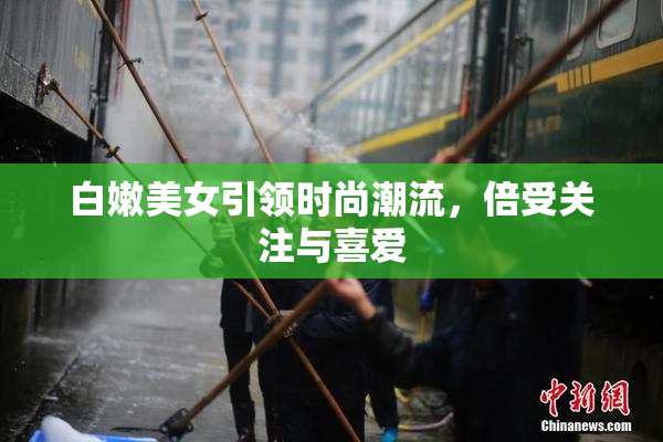 白嫩美女引领时尚潮流，倍受关注与喜爱