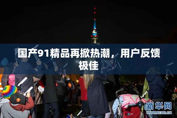 国产91精品再掀热潮，用户反馈极佳