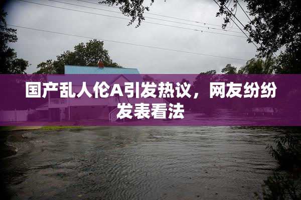 国产乱人伦A引发热议，网友纷纷发表看法