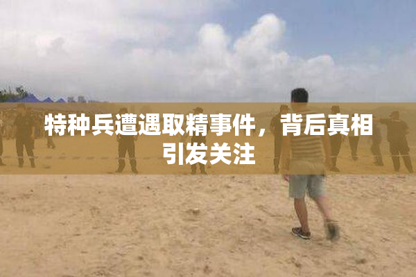 特种兵遭遇取精事件，背后真相引发关注