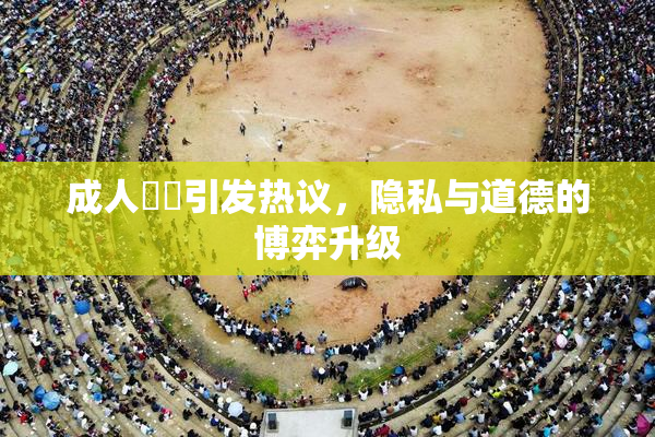 成人視頻引发热议，隐私与道德的博弈升级