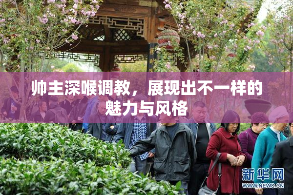 帅主深喉调教，展现出不一样的魅力与风格