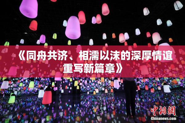 《同舟共济、相濡以沫的深厚情谊重写新篇章》