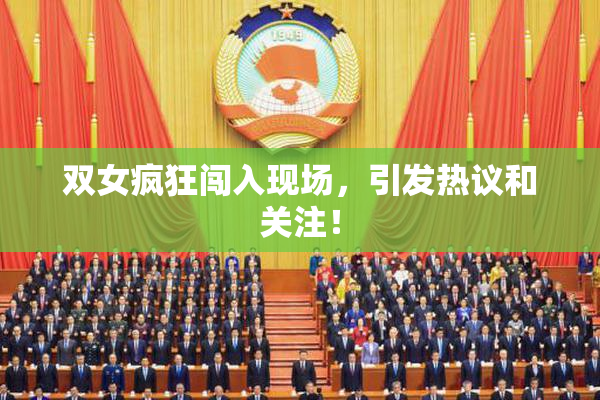 双女疯狂闯入现场，引发热议和关注！