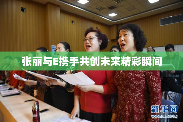 张丽与E携手共创未来精彩瞬间