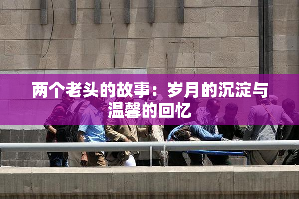 两个老头的故事：岁月的沉淀与温馨的回忆