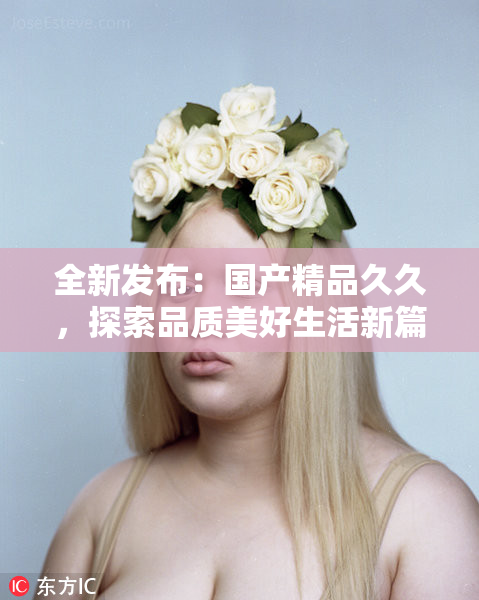 全新发布：国产精品久久，探索品质美好生活新篇章