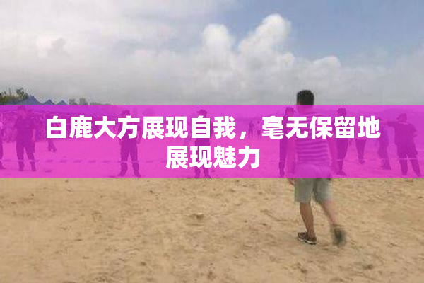 白鹿大方展现自我，毫无保留地展现魅力