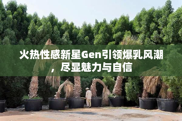 火热性感新星Gen引领爆乳风潮，尽显魅力与自信