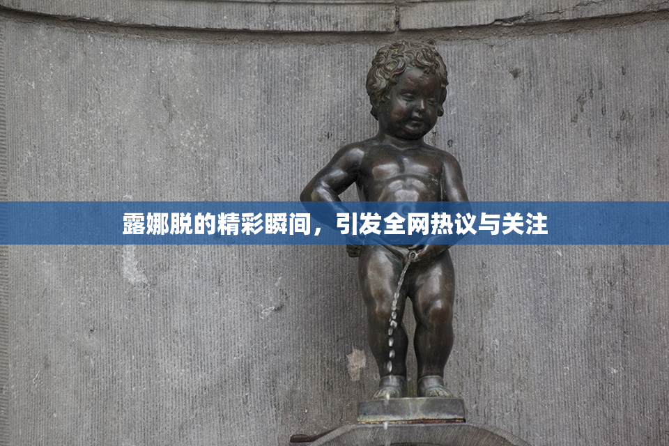 露娜脱的精彩瞬间，引发全网热议与关注