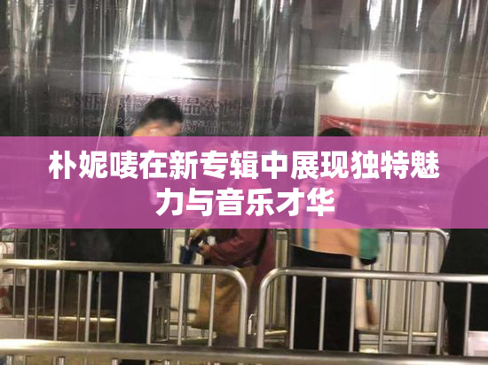 朴妮唛在新专辑中展现独特魅力与音乐才华