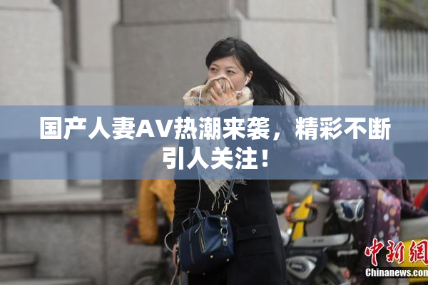 国产人妻AV热潮来袭，精彩不断引人关注！