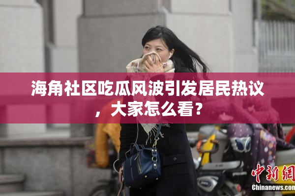 海角社区吃瓜风波引发居民热议，大家怎么看？