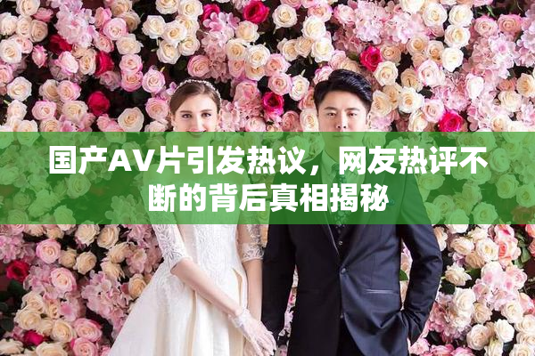 国产AV片引发热议，网友热评不断的背后真相揭秘