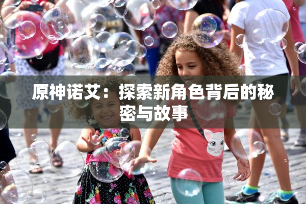 原神诺艾：探索新角色背后的秘密与故事