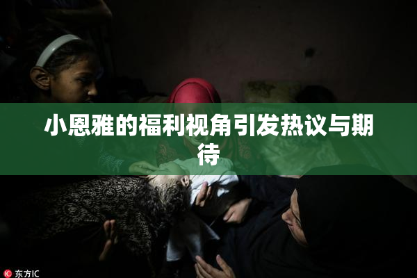 小恩雅的福利视角引发热议与期待
