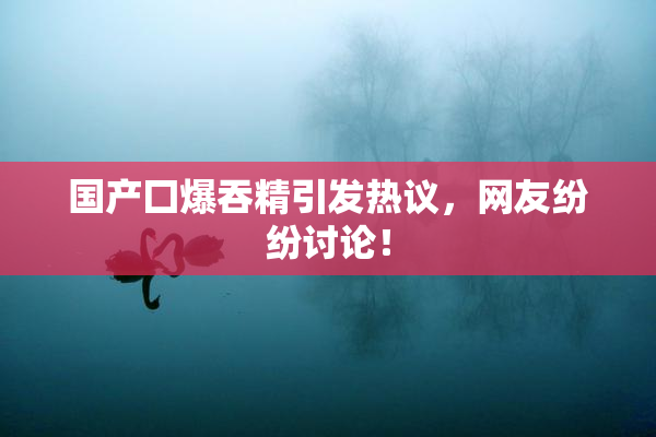 国产囗爆吞精引发热议，网友纷纷讨论！